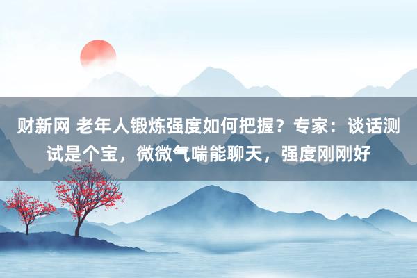 财新网 老年人锻炼强度如何把握？专家：谈话测试是个宝，微微气喘能聊天，强度刚刚好