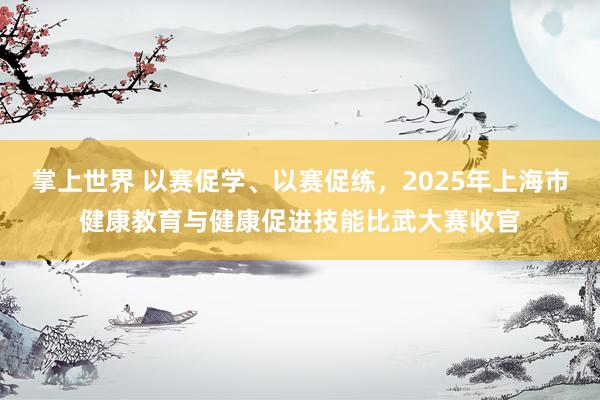 掌上世界 以赛促学、以赛促练，2025年上海市健康教育与健康促进技能比武大赛收官