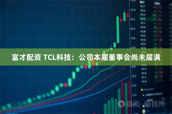 富才配资 TCL科技：公司本届董事会尚未届满