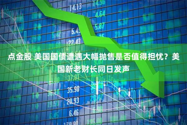 点金股 美国国债遭遇大幅抛售是否值得担忧？美国新老财长同日发声