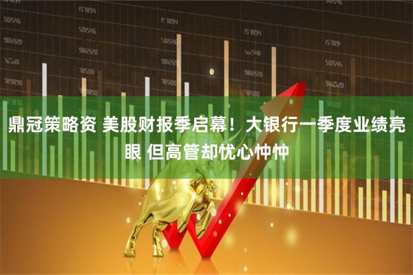 鼎冠策略资 美股财报季启幕！大银行一季度业绩亮眼 但高管却忧心忡忡