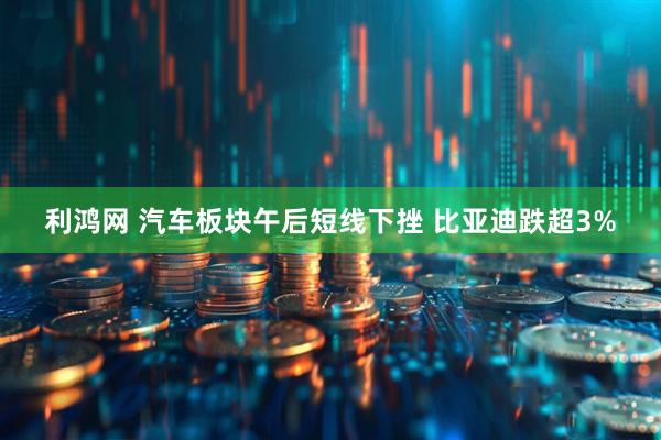 利鸿网 汽车板块午后短线下挫 比亚迪跌超3%