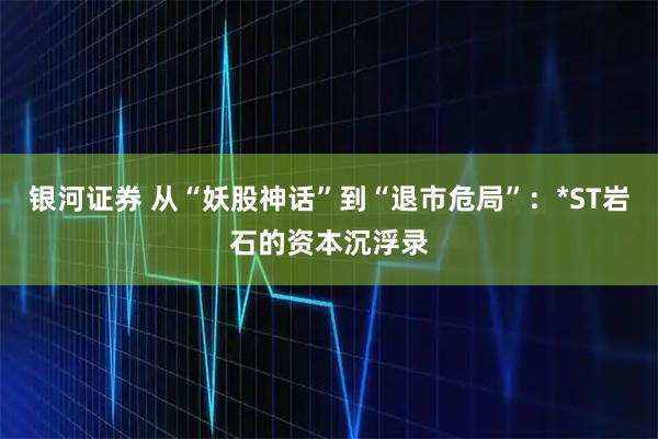 银河证券 从“妖股神话”到“退市危局”：*ST岩石的资本沉浮录