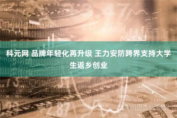 科元网 品牌年轻化再升级 王力安防跨界支持大学生返乡创业