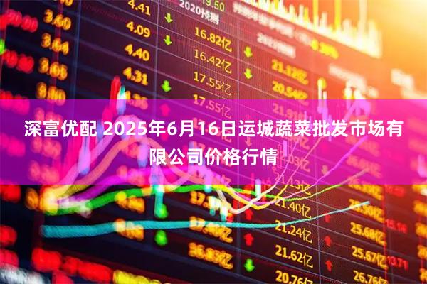 深富优配 2025年6月16日运城蔬菜批发市场有限公司价格行情
