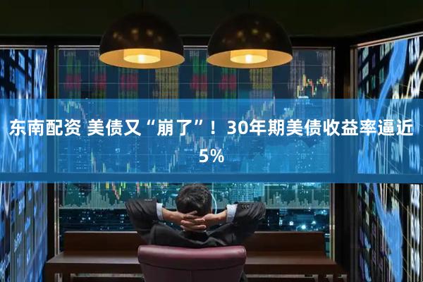 东南配资 美债又“崩了”！30年期美债收益率逼近5%