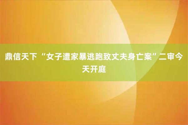 鼎信天下 “女子遭家暴逃跑致丈夫身亡案”二审今天开庭