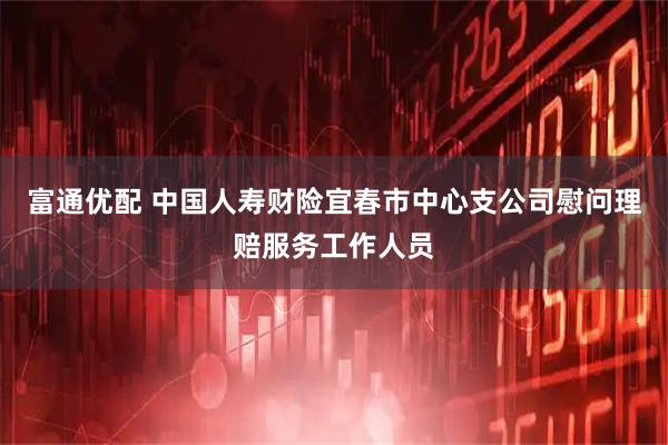 富通优配 中国人寿财险宜春市中心支公司慰问理赔服务工作人员