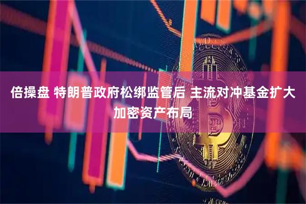 倍操盘 特朗普政府松绑监管后 主流对冲基金扩大加密资产布局