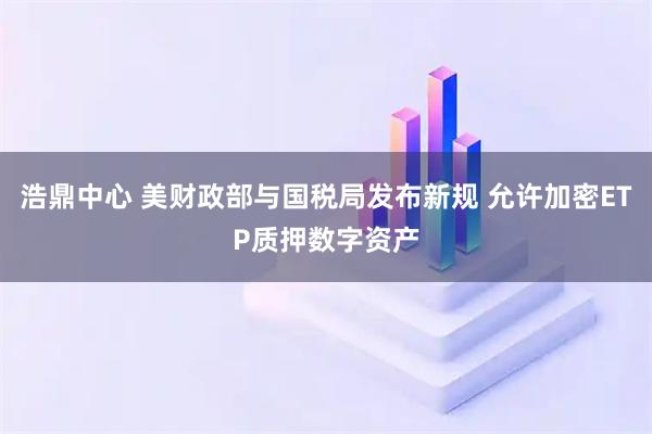 浩鼎中心 美财政部与国税局发布新规 允许加密ETP质押数字资产