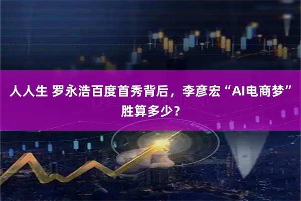 人人生 罗永浩百度首秀背后，李彦宏“AI电商梦”胜算多少？
