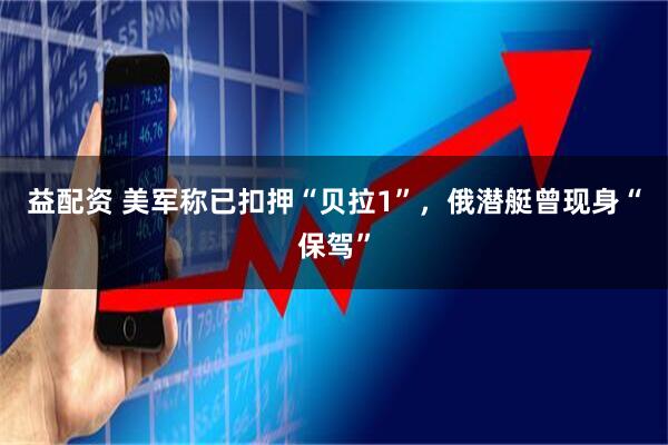 益配资 美军称已扣押“贝拉1”，俄潜艇曾现身“保驾”