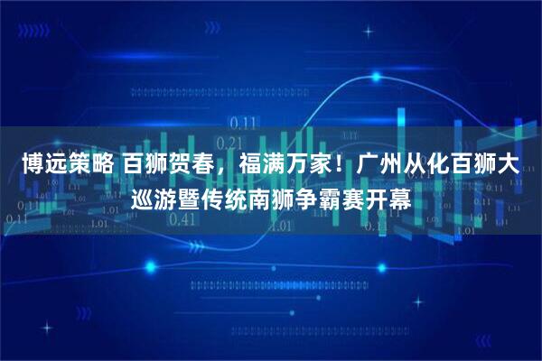 博远策略 百狮贺春，福满万家！广州从化百狮大巡游暨传统南狮争霸赛开幕