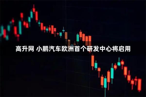 高升网 小鹏汽车欧洲首个研发中心将启用